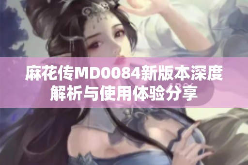 麻花传MD0084新版本深度解析与使用体验分享