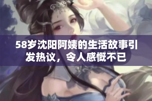 58岁沈阳阿姨的生活故事引发热议，令人感慨不已