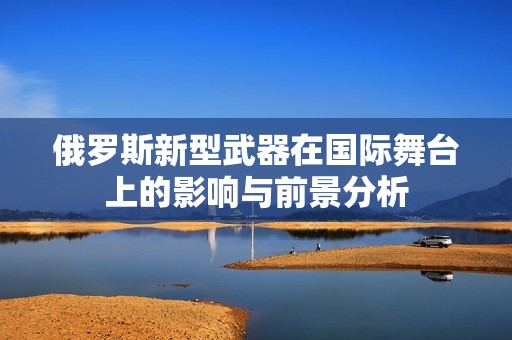 俄罗斯新型武器在国际舞台上的影响与前景分析