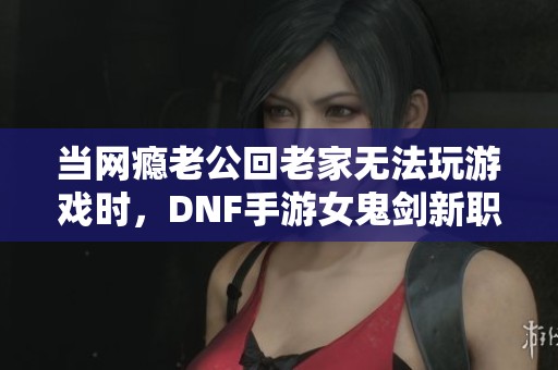 当网瘾老公回老家无法玩游戏时，DNF手游女鬼剑新职业重磅上线