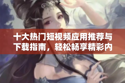 十大热门短视频应用推荐与下载指南，轻松畅享精彩内容