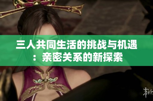 三人共同生活的挑战与机遇：亲密关系的新探索