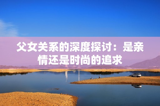 父女关系的深度探讨：是亲情还是时尚的追求
