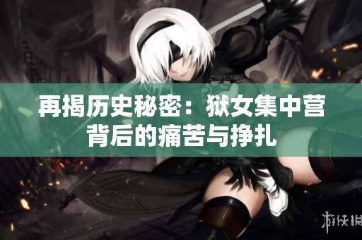 再揭历史秘密：狱女集中营背后的痛苦与挣扎