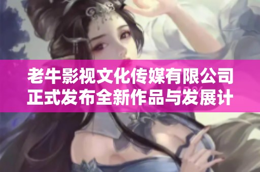 老牛影视文化传媒有限公司正式发布全新作品与发展计划