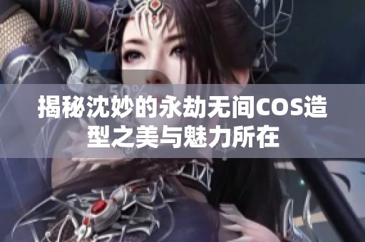 揭秘沈妙的永劫无间COS造型之美与魅力所在