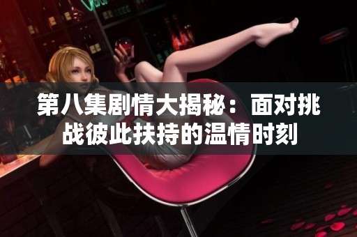 第八集剧情大揭秘：面对挑战彼此扶持的温情时刻
