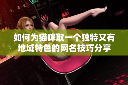如何为猫咪取一个独特又有地域特色的网名技巧分享