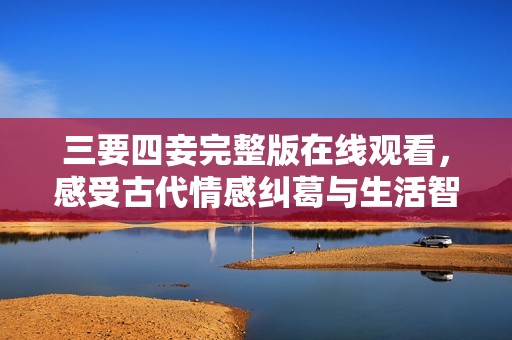 三要四妾完整版在线观看，感受古代情感纠葛与生活智慧