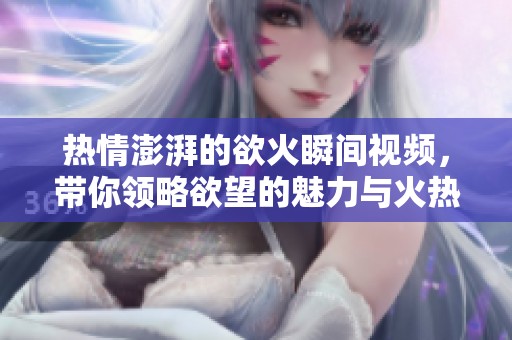 热情澎湃的欲火瞬间视频，带你领略欲望的魅力与火热情感