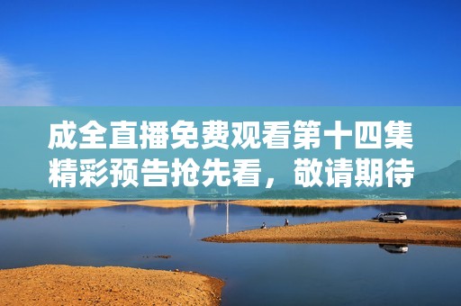 成全直播免费观看第十四集精彩预告抢先看，敬请期待！
