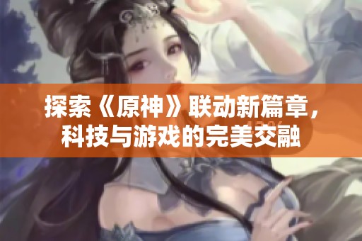 探索《原神》联动新篇章，科技与游戏的完美交融