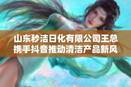 山东秒洁日化有限公司王总携手抖音推动清洁产品新风潮