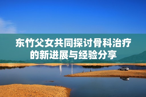 东竹父女共同探讨骨科治疗的新进展与经验分享