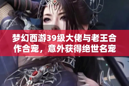 梦幻西游39级大佬与老王合作合宠，意外获得绝世名宠