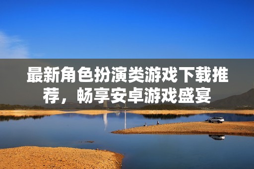 最新角色扮演类游戏下载推荐，畅享安卓游戏盛宴