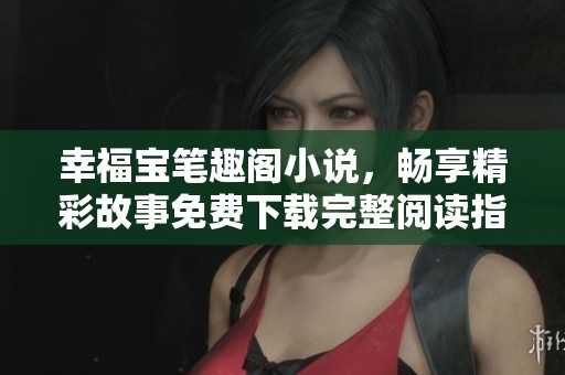 幸福宝笔趣阁小说，畅享精彩故事免费下载完整阅读指南