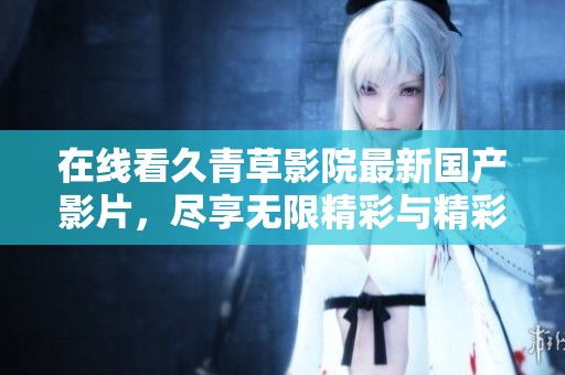 在线看久青草影院最新国产影片，尽享无限精彩与精彩剧情
