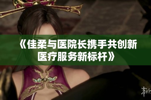 《佳柔与医院长携手共创新医疗服务新标杆》