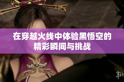 在穿越火线中体验黑悟空的精彩瞬间与挑战