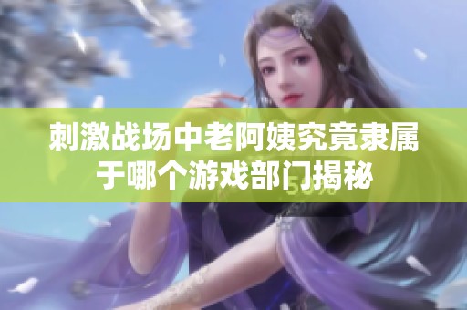 刺激战场中老阿姨究竟隶属于哪个游戏部门揭秘
