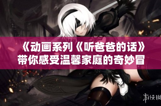 《动画系列《听爸爸的话》带你感受温馨家庭的奇妙冒险》