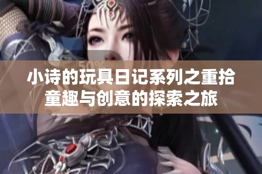 小诗的玩具日记系列之重拾童趣与创意的探索之旅