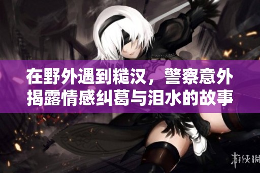 在野外遇到糙汉，警察意外揭露情感纠葛与泪水的故事