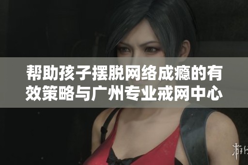 帮助孩子摆脱网络成瘾的有效策略与广州专业戒网中心的建议