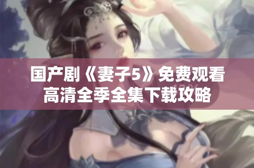 国产剧《妻子5》免费观看高清全季全集下载攻略