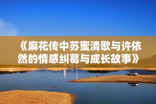 《麻花传中苏蜜清歌与许依然的情感纠葛与成长故事》