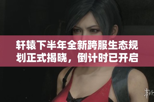 轩辕下半年全新跨服生态规划正式揭晓，倒计时已开启！