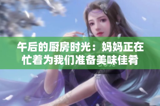 午后的厨房时光：妈妈正在忙着为我们准备美味佳肴