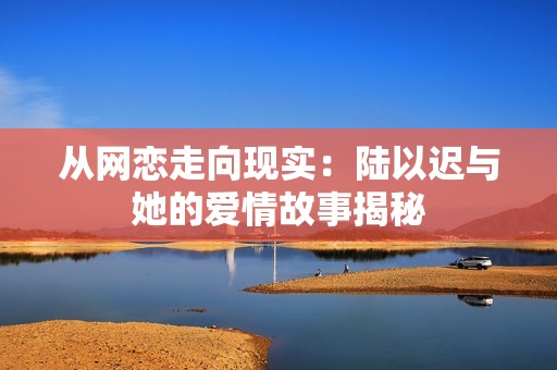从网恋走向现实：陆以迟与她的爱情故事揭秘