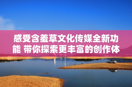 感受含羞草文化传媒全新功能 带你探索更丰富的创作体验