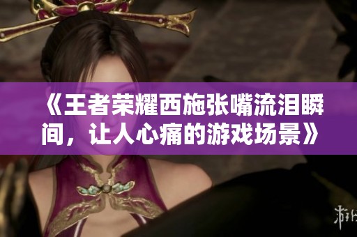 《王者荣耀西施张嘴流泪瞬间，让人心痛的游戏场景》