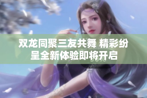 双龙同聚三友共舞 精彩纷呈全新体验即将开启