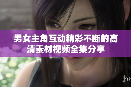 男女主角互动精彩不断的高清素材视频全集分享