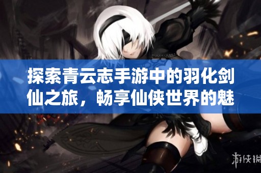 探索青云志手游中的羽化剑仙之旅，畅享仙侠世界的魅力