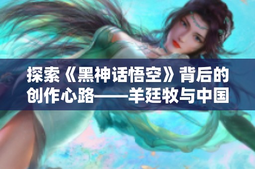 探索《黑神话悟空》背后的创作心路——羊廷牧与中国动画的未来之路