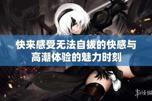 快来感受无法自拔的快感与高潮体验的魅力时刻