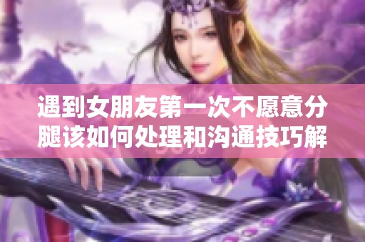 遇到女朋友第一次不愿意分腿该如何处理和沟通技巧解析
