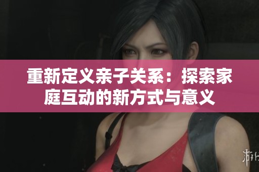 重新定义亲子关系：探索家庭互动的新方式与意义