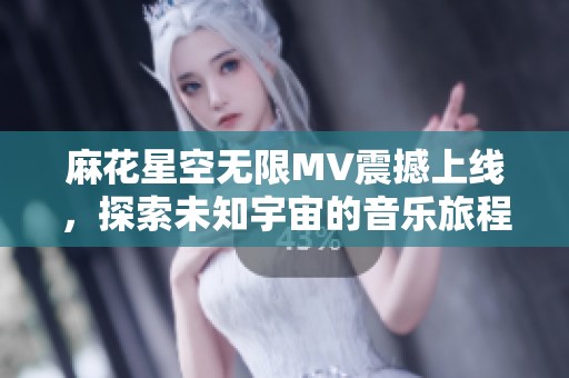 麻花星空无限MV震撼上线，探索未知宇宙的音乐旅程