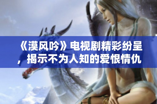 《漠风吟》电视剧精彩纷呈，揭示不为人知的爱恨情仇