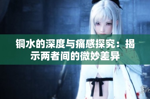 铜水的深度与痛感探究：揭示两者间的微妙差异