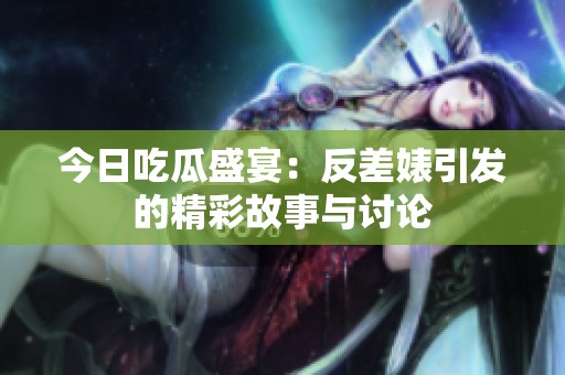 今日吃瓜盛宴：反差婊引发的精彩故事与讨论