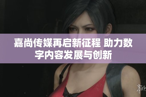 嘉尚传媒再启新征程 助力数字内容发展与创新