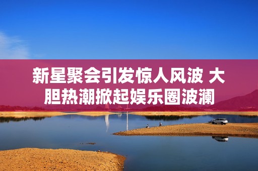 新星聚会引发惊人风波 大胆热潮掀起娱乐圈波澜