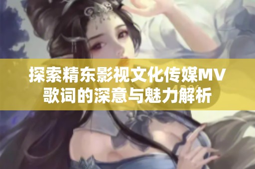 探索精东影视文化传媒MV歌词的深意与魅力解析